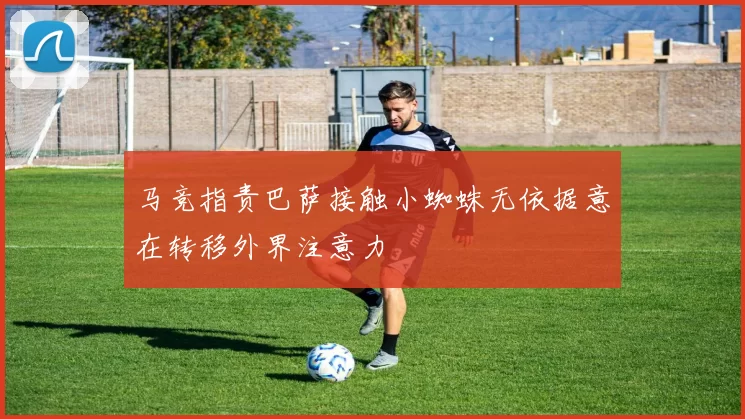 马竞指责巴萨接触小蜘蛛无依据意在转移外界注意力